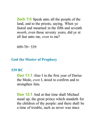 Zech 7:5 Speak unto all the people of the
land, and to the priests, saying, When ye
fasted and mourned in the fifth and seventh
month, even those seventy years, did ye at
all fast unto me, even to me?
609-70= 539
God the Master of Prophecy
539 BC
Dan 11:1 Also I in the first year of Darius
the Mede, even I, stood to confirm and to
strengthen him.
Dan 12:1 And at that time shall Michael
stand up, the great prince which standeth for
the children of thy people: and there shall be
a time of trouble, such as never was since
 