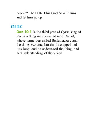 people? The LORD his God be with him,
and let him go up.
536 BC
Dan 10:1 In the third year of Cyrus king of
Persia a thing was revealed unto Daniel,
whose name was called Belteshazzar; and
the thing was true, but the time appointed
was long: and he understood the thing, and
had understanding of the vision.
 