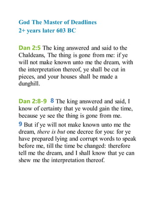 God The Master of Deadlines
2+ years later 603 BC
Dan 2:5 The king answered and said to the
Chaldeans, The thing is gone from me: if ye
will not make known unto me the dream, with
the interpretation thereof, ye shall be cut in
pieces, and your houses shall be made a
dunghill.
Dan 2:8-9 8 The king answered and said, I
know of certainty that ye would gain the time,
because ye see the thing is gone from me.
9 But if ye will not make known unto me the
dream, there is but one decree for you: for ye
have prepared lying and corrupt words to speak
before me, till the time be changed: therefore
tell me the dream, and I shall know that ye can
shew me the interpretation thereof.
 