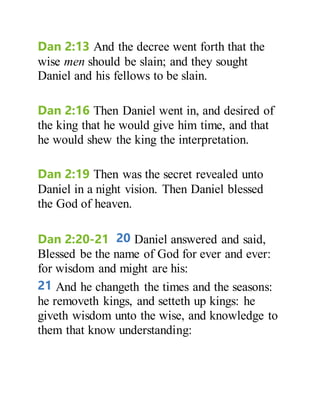 Dan 2:13 And the decree went forth that the
wise men should be slain; and they sought
Daniel and his fellows to be slain.
Dan 2:16 Then Daniel went in, and desired of
the king that he would give him time, and that
he would shew the king the interpretation.
Dan 2:19 Then was the secret revealed unto
Daniel in a night vision. Then Daniel blessed
the God of heaven.
Dan 2:20-21 20 Daniel answered and said,
Blessed be the name of God for ever and ever:
for wisdom and might are his:
21 And he changeth the times and the seasons:
he removeth kings, and setteth up kings: he
giveth wisdom unto the wise, and knowledge to
them that know understanding:
 