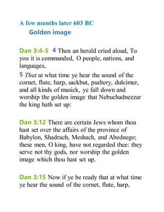 A few months later 603 BC
Golden image
Dan 3:4-5 4 Then an herald cried aloud, To
you it is commanded, O people, nations, and
languages,
5 That at what time ye hear the sound of the
cornet, flute, harp, sackbut, psaltery, dulcimer,
and all kinds of musick, ye fall down and
worship the golden image that Nebuchadnezzar
the king hath set up:
Dan 3:12 There are certain Jews whom thou
hast set over the affairs of the province of
Babylon, Shadrach, Meshach, and Abednego;
these men, O king, have not regarded thee: they
serve not thy gods, nor worship the golden
image which thou hast set up.
Dan 3:15 Now if ye be ready that at what time
ye hear the sound of the cornet, flute, harp,
 