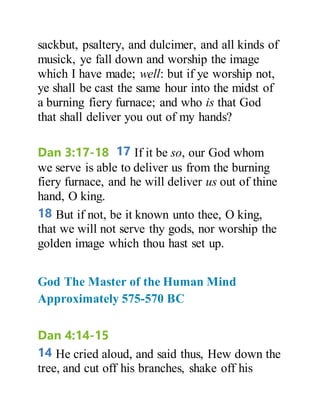 sackbut, psaltery, and dulcimer, and all kinds of
musick, ye fall down and worship the image
which I have made; well: but if ye worship not,
ye shall be cast the same hour into the midst of
a burning fiery furnace; and who is that God
that shall deliver you out of my hands?
Dan 3:17-18 17 If it be so, our God whom
we serve is able to deliver us from the burning
fiery furnace, and he will deliver us out of thine
hand, O king.
18 But if not, be it known unto thee, O king,
that we will not serve thy gods, nor worship the
golden image which thou hast set up.
God The Master of the Human Mind
Approximately 575-570 BC
Dan 4:14-15
14 He cried aloud, and said thus, Hew down the
tree, and cut off his branches, shake off his
 