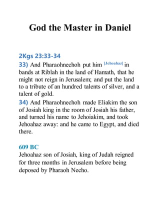 God the Master in Daniel
2Kgs 23:33-34
33) And Pharaohnechoh put him [Jehoahaz]
in
bands at Riblah in the land of Hamath, that he
might not reign in Jerusalem; and put the land
to a tribute of an hundred talents of silver, and a
talent of gold.
34) And Pharaohnechoh made Eliakim the son
of Josiah king in the room of Josiah his father,
and turned his name to Jehoiakim, and took
Jehoahaz away: and he came to Egypt, and died
there.
609 BC
Jehoahaz son of Josiah, king of Judah reigned
for three months in Jerusalem before being
deposed by Pharaoh Necho.
 