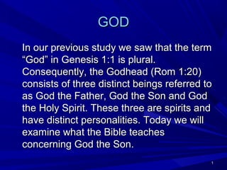 GOD
In our previous study we saw that the term
“God” in Genesis 1:1 is plural.
Consequently, the Godhead (Rom 1:20)
consists of three distinct beings referred to
as God the Father, God the Son and God
the Holy Spirit. These three are spirits and
have distinct personalities. Today we will
examine what the Bible teaches
concerning God the Son.
1

 