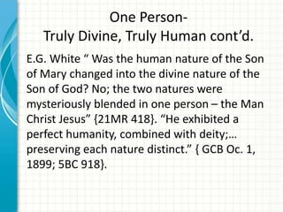 One PersonTruly Divine, Truly Human cont’d.
E.G. White “ Was the human nature of the Son
of Mary changed into the divine nature of the
Son of God? No; the two natures were
mysteriously blended in one person – the Man
Christ Jesus” {21MR 418}. “He exhibited a
perfect humanity, combined with deity;…
preserving each nature distinct.” { GCB Oc. 1,
1899; 5BC 918}.

 