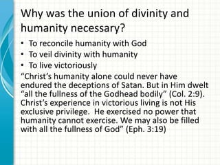 Why was the union of divinity and
humanity necessary?
• To reconcile humanity with God
• To veil divinity with humanity
• To live victoriously
“Christ’s humanity alone could never have
endured the deceptions of Satan. But in Him dwelt
“all the fullness of the Godhead bodily” (Col. 2:9).
Christ’s experience in victorious living is not His
exclusive privilege. He exercised no power that
humanity cannot exercise. We may also be filled
with all the fullness of God” (Eph. 3:19)

 