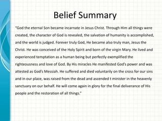 Belief Summary
“God the eternal Son became incarnate in Jesus Christ. Through Him all things were
created, the character of God is revealed, the salvation of humanity is accomplished,

and the world is judged. Forever truly God, He became also truly man, Jesus the
Christ. He was conceived of the Holy Spirit and born of the virgin Mary. He lived and
experienced temptation as a human being but perfectly exemplified the
righteousness and love of God. By His miracles He manifested God’s power and was

attested as God’s Messiah. He suffered and died voluntarily on the cross for our sins
and in our place, was raised from the dead and ascended t minister in the heavenly
sanctuary on our behalf. He will come again in glory for the final deliverance of His
people and the restoration of all things.”

 