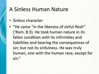 A Sinless Human Nature
• Sinless character
• “He came “in the likeness of sinful flesh”
(‘Rom. 8:3). He took human nature in its
fallen condition with its infirmities and
liabilities and bearing the consequences of
sin; but not its sinfulness. He was truly
human, one with the human race, except for
sin.”

 
