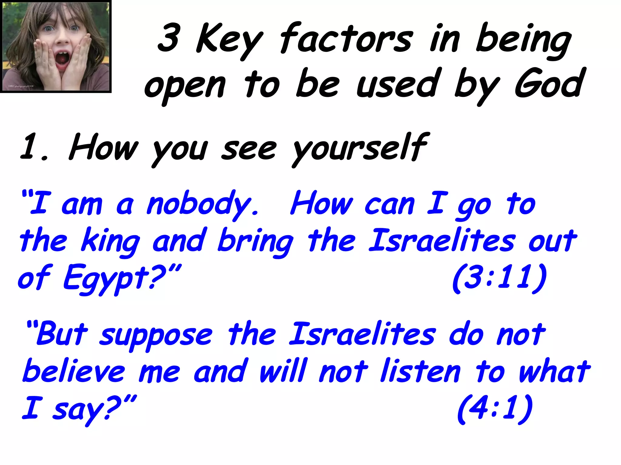 3 Key factors in being open to be used by God 1. How you see yourself “ I am a nobody.  How can I go to the king and bring the Israelites out of Egypt?”  (3:11) “ But suppose the Israelites do not believe me and will not listen to what I say?”  (4:1) 
