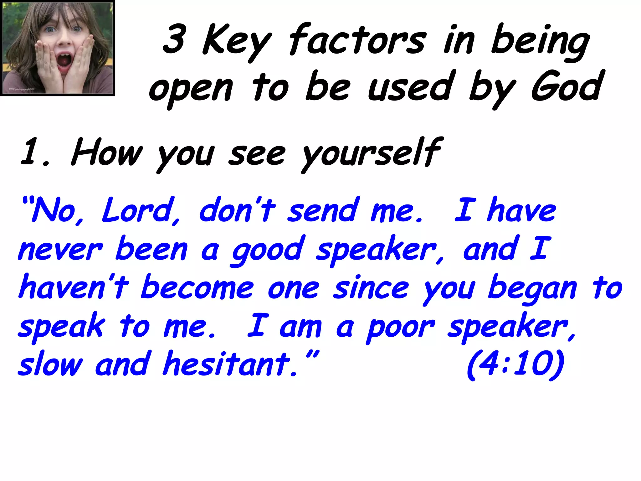 3 Key factors in being open to be used by God 1. How you see yourself “ No, Lord, don’t send me.  I have never been a good speaker, and I haven’t become one since you began to speak to me.  I am a poor speaker, slow and hesitant.”  (4:10) 