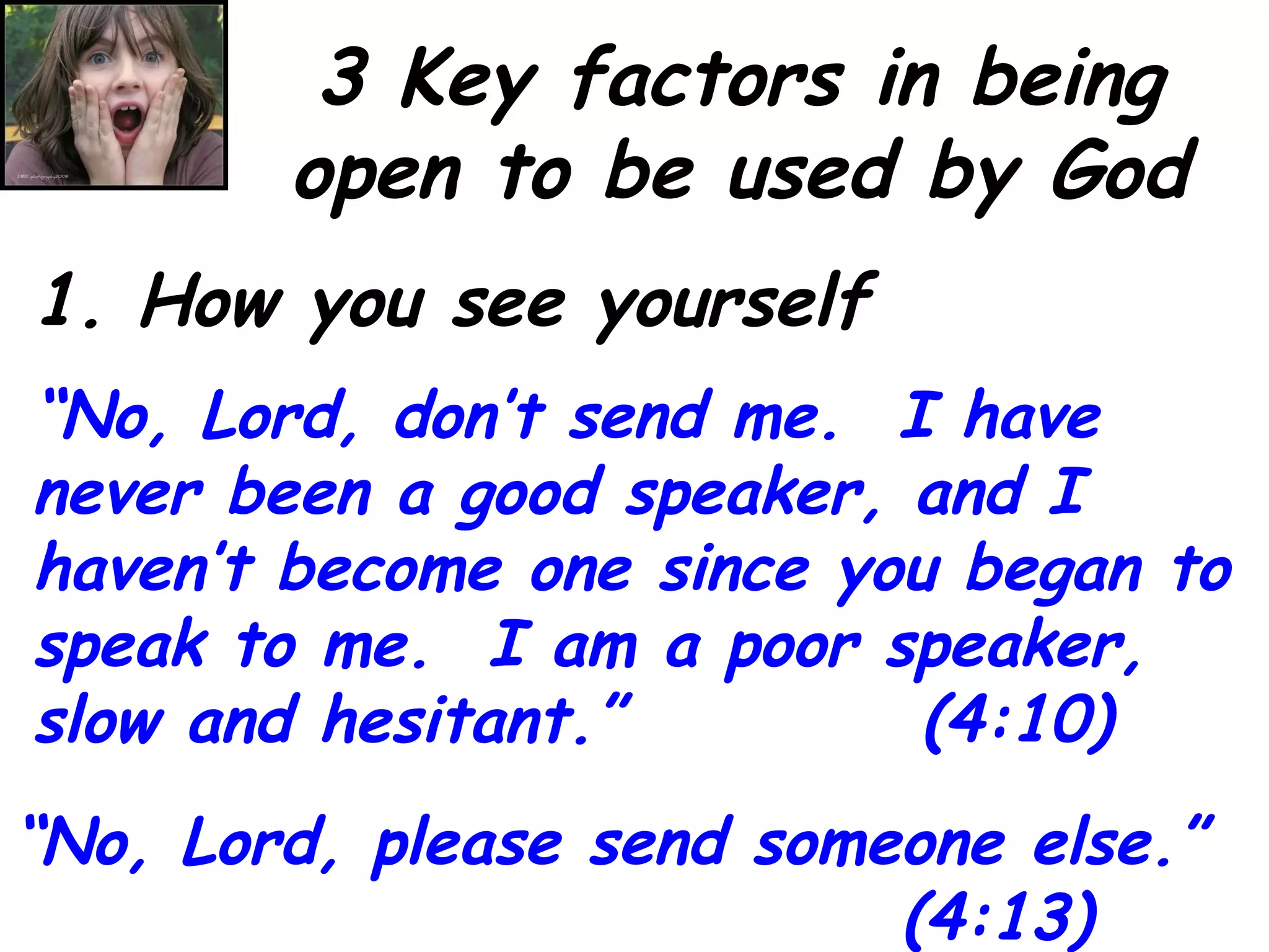 3 Key factors in being open to be used by God 1. How you see yourself “ No, Lord, don’t send me.  I have never been a good speaker, and I haven’t become one since you began to speak to me.  I am a poor speaker, slow and hesitant.”  (4:10) “ No, Lord, please send someone else.” (4:13) 