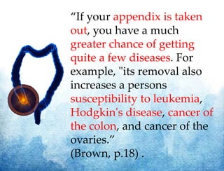 “If your appendix is taken
out, you have a much
greater chance of getting
quite a few diseases. For
example, "its removal also
increases a persons
susceptibility to leukemia,
Hodgkin's disease, cancer of
the colon, and cancer of the
ovaries.”
(Brown, p.18) .
 