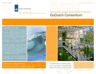GoDutch Consortium	 www.godutchconsortium.com
INTEGRATED URBAN DEVELOPMENT & DESIGN
GoDutch Consortium
THE BIG PICTURE
In the 21st Century cities will be ground
zero for understanding and shaping
humanity’s economic, social, environmental,
cultural, and spiritual challenge to “bend the
curve” and cooperate on an implicit global
strategic imperative to realize a sustainable
way of life. “City States” or the state of
cities are the linchpin to our planetary
sustainability, social cohesion, prosperity,
and freedoms - our survival depends on it.
Integrated sustainable urban development
and design essentially enables us to do
more with less to sustain the whole of life.
When coupled with innovative integrated
financing and investment approaches, cities
hold the promise of becoming the thriving
sustainability frontiers, laboratories, and
solutions factories of the world.
Sustainability, cities, finance, development,
and design are the interdependent
evolutionary drivers of a world transformed.
GODUTCH CONSORTIUM
A m s t e r d a m | M i a m i | N e w Y o r k | W a s h i n g t o n D C
info@godutchconsortium.com | www.godutchconsortium.com
A collaboratory of best in class
firms committed to a whole that is
greater than the sum of its parts.
Partner in International Business
Ministry of Economic Affairs, Agriculture, and Innovation
 