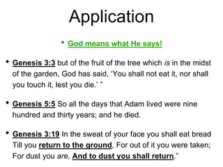 Application
• God means what He says!
• Genesis 3:3 but of the fruit of the tree which is in the midst
of the garden, God has said, ‘You shall not eat it, nor shall
you touch it, lest you die.’ ”
• Genesis 5:5 So all the days that Adam lived were nine
hundred and thirty years; and he died.
• Genesis 3:19 In the sweat of your face you shall eat bread
Till you return to the ground, For out of it you were taken;
For dust you are, And to dust you shall return.”
 