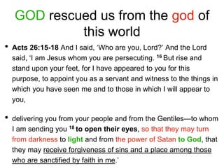 GOD rescued us from the god of
this world
• Acts 26:15-18 And I said, ‘Who are you, Lord?’ And the Lord
said, ‘I am Jesus whom you are persecuting. 16 But rise and
stand upon your feet, for I have appeared to you for this
purpose, to appoint you as a servant and witness to the things in
which you have seen me and to those in which I will appear to
you,
• delivering you from your people and from the Gentiles—to whom
I am sending you 18 to open their eyes, so that they may turn
from darkness to light and from the power of Satan to God, that
they may receive forgiveness of sins and a place among those
who are sanctified by faith in me.’
 