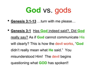 God vs. gods
• Genesis 3:1-13 …turn with me please…
• Genesis 3:1 Has God indeed said?, Did God
really say? As if God cannot communicate His
will clearly? This is how the devil works, “God
didn’t really mean what He said.” You
misunderstood Him! The devil begins
questioning what GOD has spoken!!
 