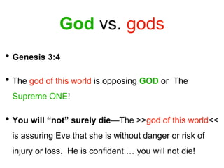 God vs. gods
• Genesis 3:4
• The god of this world is opposing GOD or The
Supreme ONE!
• You will “not” surely die—The >>god of this world<<
is assuring Eve that she is without danger or risk of
injury or loss. He is confident … you will not die!
 