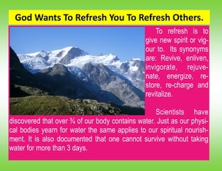 God Wants To Refresh You To Refresh Others.
To refresh is to
give new spirit or vig-
our to. Its synonyms
are: Revive, enliven,
invigorate, rejuve-
nate, energize, re-
store, re-charge and
revitalize.
Scientists have
discovered that over ¾ of our body contains water. Just as our physi-
cal bodies yearn for water the same applies to our spiritual nourish-
ment. It is also documented that one cannot survive without taking
water for more than 3 days.
 