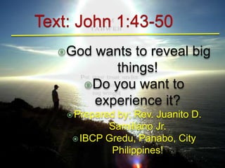 God wants to reveal big 
things! 
Do you want to 
experience it? 
Prepared by; Rev. Juanito D. 
Samillano Jr. 
IBCP Gredu, Panabo, City 
Philippines! 
 