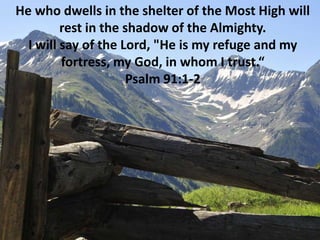 He who dwells in the shelter of the Most High will rest in the shadow of the Almighty.I will say of the Lord, &quot;He is my refuge and my fortress, my God, in whom I trust.“Psalm 91:1-2 