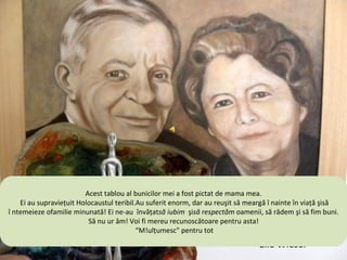 This painting of my grandparents was painted by my mother .
  They all survived the terrible tablou .al bunicilor meienormously, Ibut‫וסבתא שלי צויר‬to go on in‫ הזה‬and ”
                          Acest Shoah They suffered a fost pictat‫ על‬mama mea. to keep‫ של‬life ‫הציור‬
                                                       .‫ ידי אמא שלי‬de they tried
                                                                       have managed ‫ סבא‬memory
  !‫ נהדרת‬supravieţuit Holocaustul teribil.Au‫ הצליחו‬enorm, dar au reuşit ‫ הנוראה‬have and be kindfight
    Ei au ‫ ולהקים משפחה‬family !They taught us to ‫ מאוד, אך‬respectalive... to ‫השואה‬tried viaţă.şisă
        raised a wonderful ‫ להמשיך בחייהם‬suferit love and ‫ . הם סבלו‬să meargă î nainte în to ‫שלושתם‬
                                                                        people , I laugh ‫שרדו את‬
î ntemeieze ofamilie minunată! Ei ne-au învăţatsă iubim be grateful for that ‫ ולכבד‬săwould forget. ‫הם‬
                              Never to hate ! I will always şisă‫ ! אנשים, לצחוק‬who‫לימדו אותנו לאהוב‬
                                                   .‫ , להיות טובים‬respectăm oamenii, râdem şi să fim buni.
                                                                         those
                           Să nu ur âm!“Voi fi !mereu recunoscătoare! pentru asta! we forget, we ‫לימדו‬
                                           Thank you “ for everything‫ אותנו לא לשנוא! אני תמיד אהיה‬are
                                                 ‫ אסירת תודה על כך‬Because if
                                            “M!ulţumesc" pentru tot                           !‫תודה" על הכל‬
                                                                       guilty, we are accomplices.”"
                 The work of art was given to me by the artist, my dear friend,Dr.Kieselstein
                                                                             ― Elie Wiesel
 