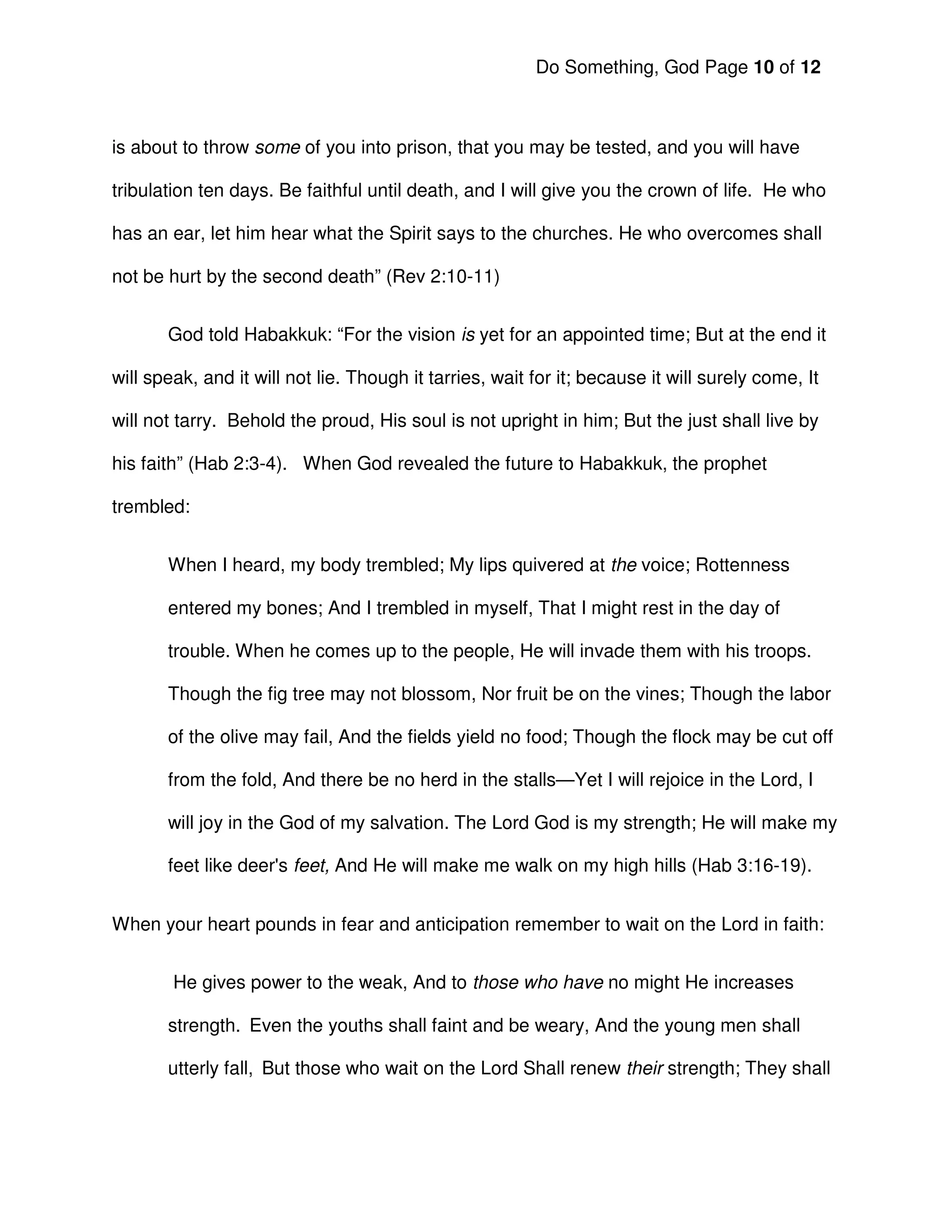 Do Something, God Page 10 of 12



is about to throw some of you into prison, that you may be tested, and you will have

tribulation ten days. Be faithful until death, and I will give you the crown of life. He who

has an ear, let him hear what the Spirit says to the churches. He who overcomes shall

not be hurt by the second death” (Rev 2:10-11)


       God told Habakkuk: “For the vision is yet for an appointed time; But at the end it

will speak, and it will not lie. Though it tarries, wait for it; because it will surely come, It

will not tarry. Behold the proud, His soul is not upright in him; But the just shall live by

his faith” (Hab 2:3-4). When God revealed the future to Habakkuk, the prophet

trembled:


       When I heard, my body trembled; My lips quivered at the voice; Rottenness

       entered my bones; And I trembled in myself, That I might rest in the day of

       trouble. When he comes up to the people, He will invade them with his troops.

       Though the fig tree may not blossom, Nor fruit be on the vines; Though the labor

       of the olive may fail, And the fields yield no food; Though the flock may be cut off

       from the fold, And there be no herd in the stalls—Yet I will rejoice in the Lord, I

       will joy in the God of my salvation. The Lord God is my strength; He will make my

       feet like deer's feet, And He will make me walk on my high hills (Hab 3:16-19).


When your heart pounds in fear and anticipation remember to wait on the Lord in faith:


        He gives power to the weak, And to those who have no might He increases

       strength. Even the youths shall faint and be weary, And the young men shall

       utterly fall, But those who wait on the Lord Shall renew their strength; They shall
 