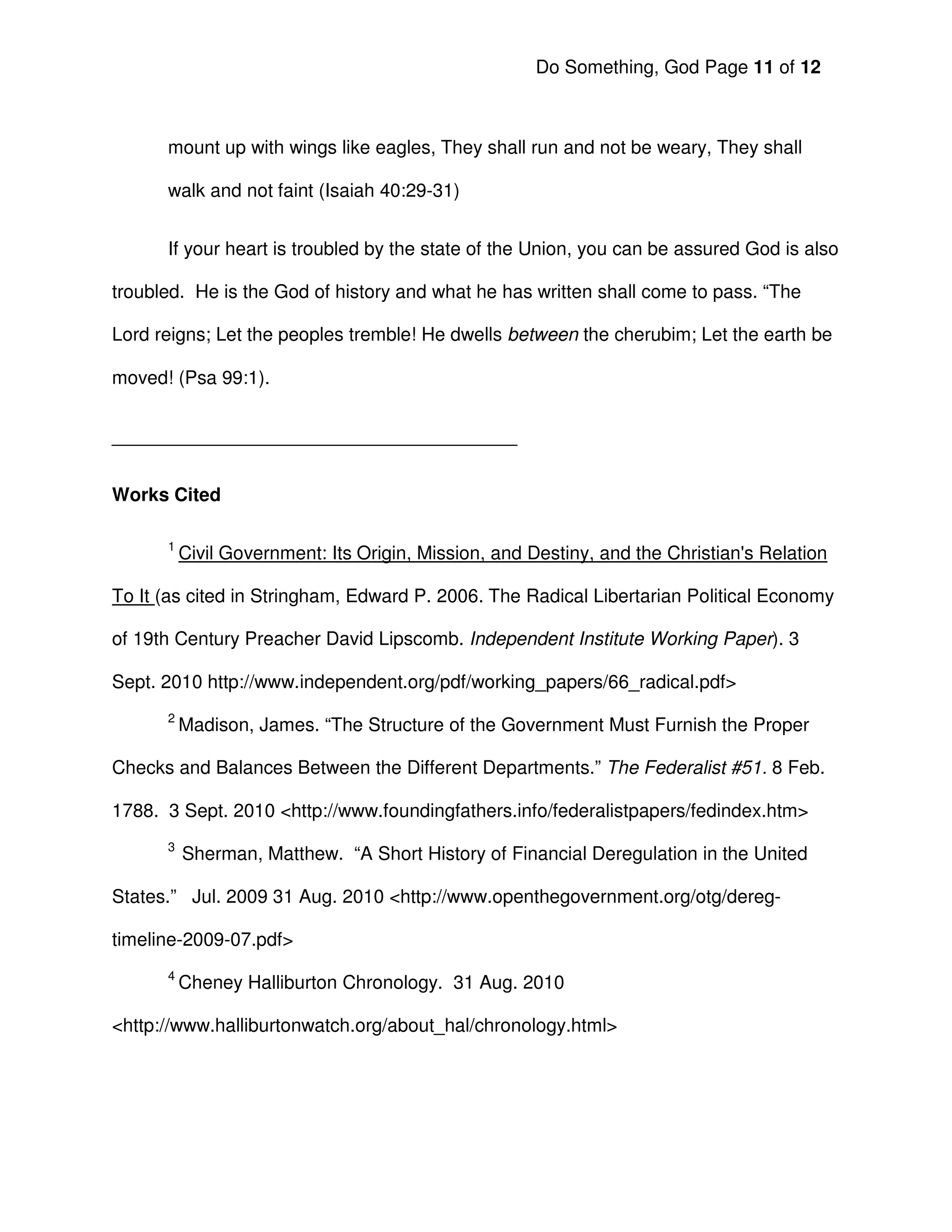 Do Something, God Page 11 of 12



      mount up with wings like eagles, They shall run and not be weary, They shall

      walk and not faint (Isaiah 40:29-31)


      If your heart is troubled by the state of the Union, you can be assured God is also

troubled. He is the God of history and what he has written shall come to pass. “The

Lord reigns; Let the peoples tremble! He dwells between the cherubim; Let the earth be

moved! (Psa 99:1).


_______________________________________


Works Cited

      1
          Civil Government: Its Origin, Mission, and Destiny, and the Christian's Relation

To It (as cited in Stringham, Edward P. 2006. The Radical Libertarian Political Economy

of 19th Century Preacher David Lipscomb. Independent Institute Working Paper). 3

Sept. 2010 http://www.independent.org/pdf/working_papers/66_radical.pdf>
      2
          Madison, James. “The Structure of the Government Must Furnish the Proper

Checks and Balances Between the Different Departments.” The Federalist #51. 8 Feb.

1788. 3 Sept. 2010 <http://www.foundingfathers.info/federalistpapers/fedindex.htm>
      3
          Sherman, Matthew. “A Short History of Financial Deregulation in the United

States.” Jul. 2009 31 Aug. 2010 <http://www.openthegovernment.org/otg/dereg-

timeline-2009-07.pdf>
      4
          Cheney Halliburton Chronology. 31 Aug. 2010

<http://www.halliburtonwatch.org/about_hal/chronology.html>
 