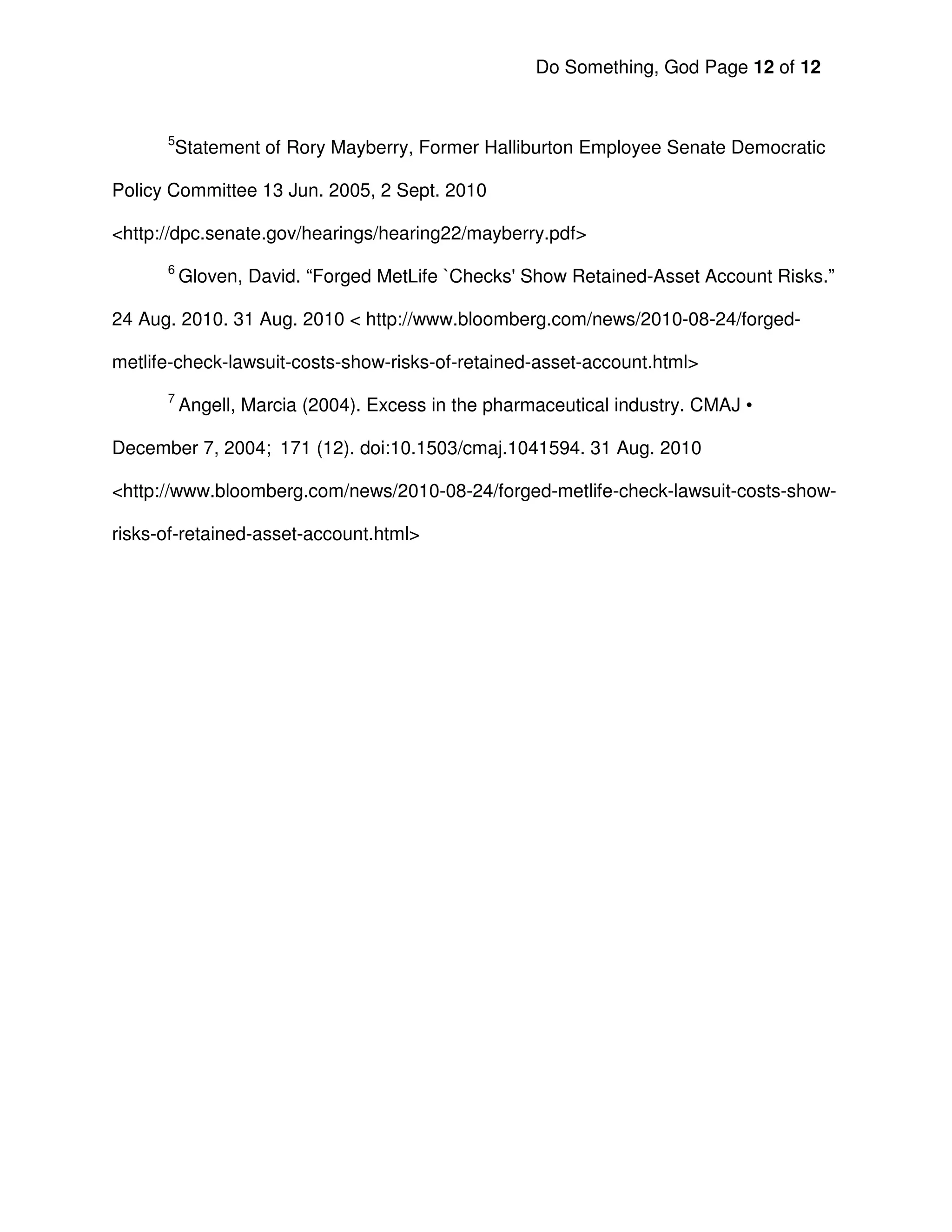 Do Something, God Page 12 of 12


      5
       Statement of Rory Mayberry, Former Halliburton Employee Senate Democratic

Policy Committee 13 Jun. 2005, 2 Sept. 2010

<http://dpc.senate.gov/hearings/hearing22/mayberry.pdf>
      6
          Gloven, David. “Forged MetLife `Checks' Show Retained-Asset Account Risks.”

24 Aug. 2010. 31 Aug. 2010 < http://www.bloomberg.com/news/2010-08-24/forged-

metlife-check-lawsuit-costs-show-risks-of-retained-asset-account.html>
      7
          Angell, Marcia (2004). Excess in the pharmaceutical industry. CMAJ •

December 7, 2004; 171 (12). doi:10.1503/cmaj.1041594. 31 Aug. 2010

<http://www.bloomberg.com/news/2010-08-24/forged-metlife-check-lawsuit-costs-show-

risks-of-retained-asset-account.html>
 