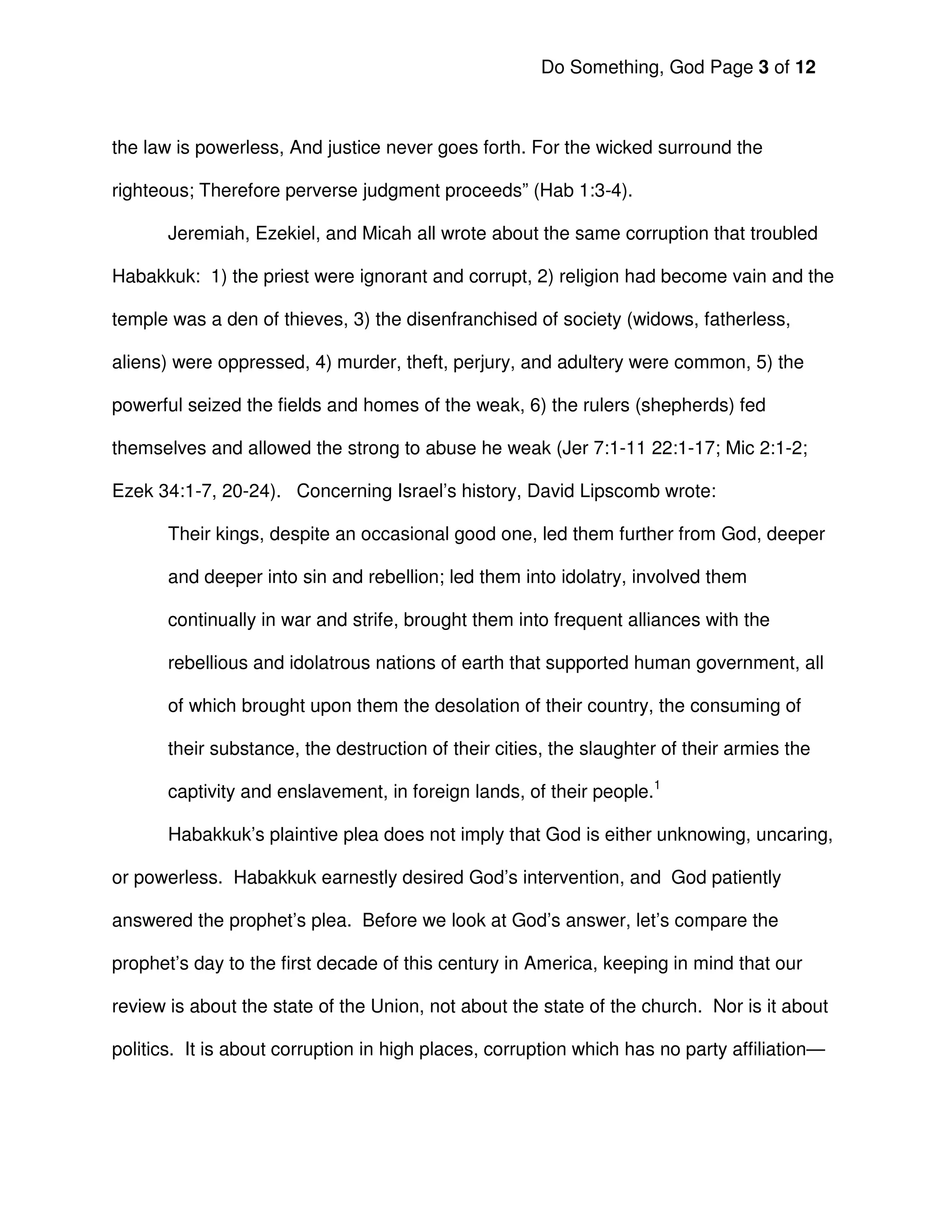 Do Something, God Page 3 of 12



the law is powerless, And justice never goes forth. For the wicked surround the

righteous; Therefore perverse judgment proceeds” (Hab 1:3-4).

       Jeremiah, Ezekiel, and Micah all wrote about the same corruption that troubled

Habakkuk: 1) the priest were ignorant and corrupt, 2) religion had become vain and the

temple was a den of thieves, 3) the disenfranchised of society (widows, fatherless,

aliens) were oppressed, 4) murder, theft, perjury, and adultery were common, 5) the

powerful seized the fields and homes of the weak, 6) the rulers (shepherds) fed

themselves and allowed the strong to abuse he weak (Jer 7:1-11 22:1-17; Mic 2:1-2;

Ezek 34:1-7, 20-24). Concerning Israel’s history, David Lipscomb wrote:

       Their kings, despite an occasional good one, led them further from God, deeper

       and deeper into sin and rebellion; led them into idolatry, involved them

       continually in war and strife, brought them into frequent alliances with the

       rebellious and idolatrous nations of earth that supported human government, all

       of which brought upon them the desolation of their country, the consuming of

       their substance, the destruction of their cities, the slaughter of their armies the

       captivity and enslavement, in foreign lands, of their people.1

       Habakkuk’s plaintive plea does not imply that God is either unknowing, uncaring,

or powerless. Habakkuk earnestly desired God’s intervention, and God patiently

answered the prophet’s plea. Before we look at God’s answer, let’s compare the

prophet’s day to the first decade of this century in America, keeping in mind that our

review is about the state of the Union, not about the state of the church. Nor is it about

politics. It is about corruption in high places, corruption which has no party affiliation—
 