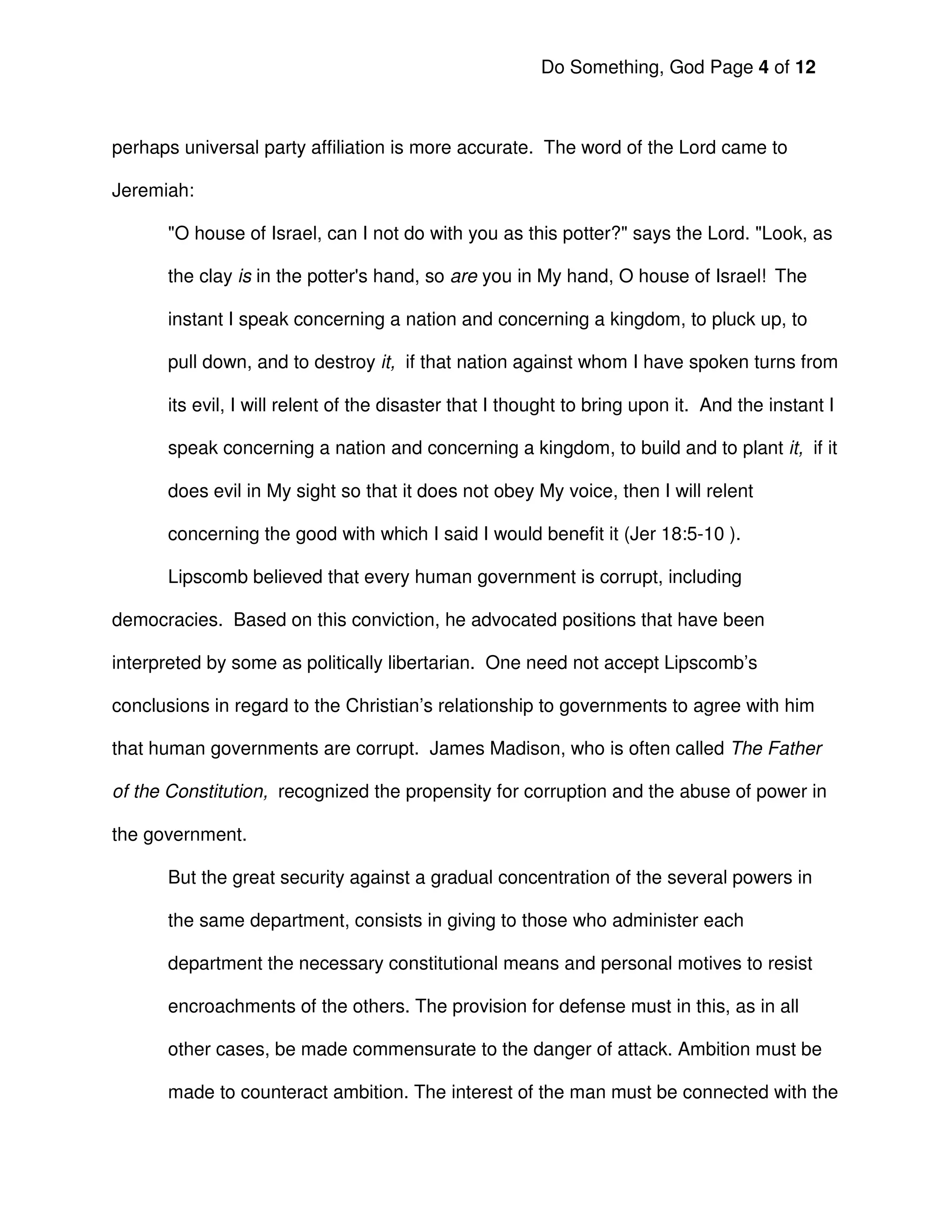 Do Something, God Page 4 of 12



perhaps universal party affiliation is more accurate. The word of the Lord came to

Jeremiah:

      "O house of Israel, can I not do with you as this potter?" says the Lord. "Look, as

      the clay is in the potter's hand, so are you in My hand, O house of Israel! The

      instant I speak concerning a nation and concerning a kingdom, to pluck up, to

      pull down, and to destroy it, if that nation against whom I have spoken turns from

      its evil, I will relent of the disaster that I thought to bring upon it. And the instant I

      speak concerning a nation and concerning a kingdom, to build and to plant it, if it

      does evil in My sight so that it does not obey My voice, then I will relent

      concerning the good with which I said I would benefit it (Jer 18:5-10 ).

      Lipscomb believed that every human government is corrupt, including

democracies. Based on this conviction, he advocated positions that have been

interpreted by some as politically libertarian. One need not accept Lipscomb’s

conclusions in regard to the Christian’s relationship to governments to agree with him

that human governments are corrupt. James Madison, who is often called The Father

of the Constitution, recognized the propensity for corruption and the abuse of power in

the government.

      But the great security against a gradual concentration of the several powers in

      the same department, consists in giving to those who administer each

      department the necessary constitutional means and personal motives to resist

      encroachments of the others. The provision for defense must in this, as in all

      other cases, be made commensurate to the danger of attack. Ambition must be

      made to counteract ambition. The interest of the man must be connected with the
 
