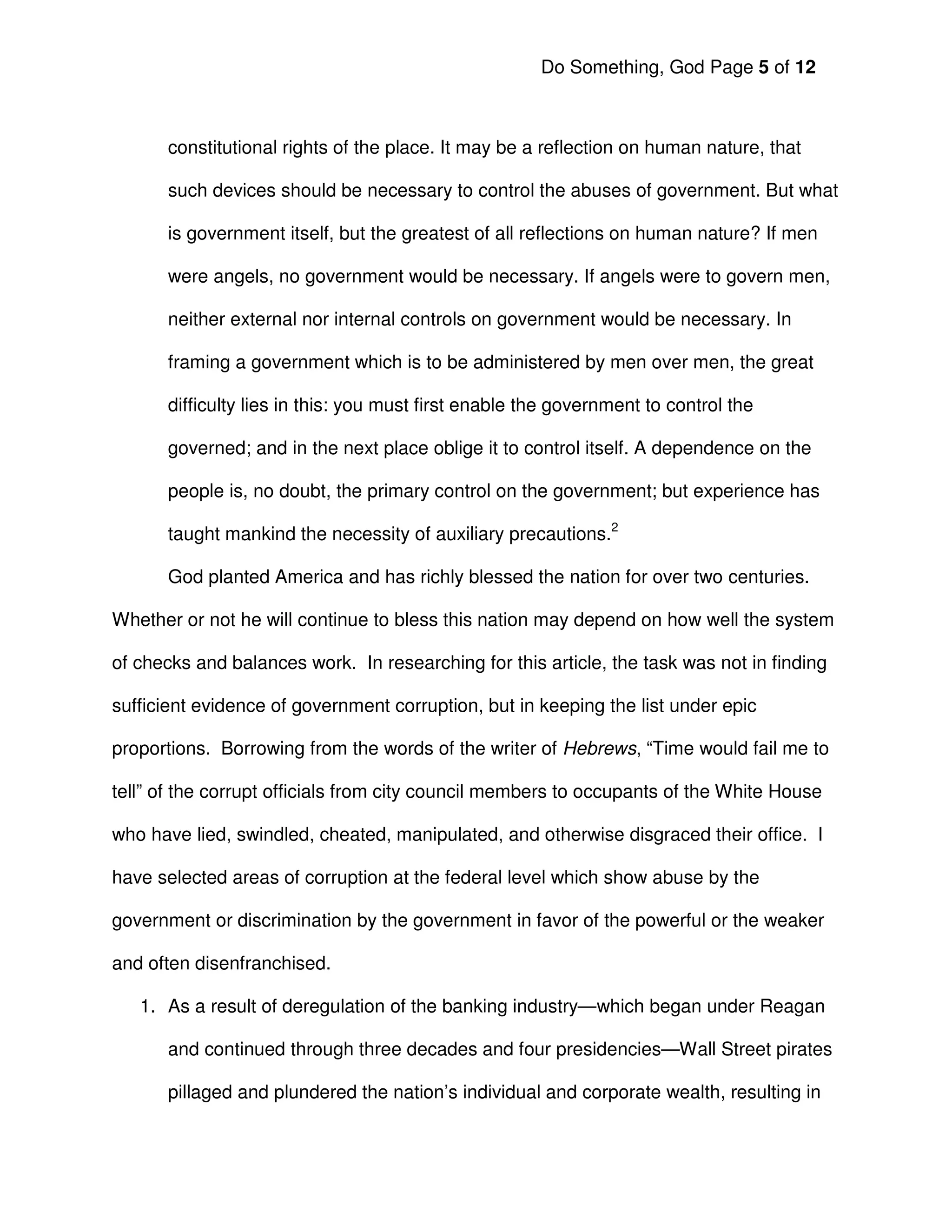Do Something, God Page 5 of 12



      constitutional rights of the place. It may be a reflection on human nature, that

      such devices should be necessary to control the abuses of government. But what

      is government itself, but the greatest of all reflections on human nature? If men

      were angels, no government would be necessary. If angels were to govern men,

      neither external nor internal controls on government would be necessary. In

      framing a government which is to be administered by men over men, the great

      difficulty lies in this: you must first enable the government to control the

      governed; and in the next place oblige it to control itself. A dependence on the

      people is, no doubt, the primary control on the government; but experience has

      taught mankind the necessity of auxiliary precautions.2

      God planted America and has richly blessed the nation for over two centuries.

Whether or not he will continue to bless this nation may depend on how well the system

of checks and balances work. In researching for this article, the task was not in finding

sufficient evidence of government corruption, but in keeping the list under epic

proportions. Borrowing from the words of the writer of Hebrews, “Time would fail me to

tell” of the corrupt officials from city council members to occupants of the White House

who have lied, swindled, cheated, manipulated, and otherwise disgraced their office. I

have selected areas of corruption at the federal level which show abuse by the

government or discrimination by the government in favor of the powerful or the weaker

and often disenfranchised.

   1. As a result of deregulation of the banking industry—which began under Reagan

      and continued through three decades and four presidencies—Wall Street pirates

      pillaged and plundered the nation’s individual and corporate wealth, resulting in
 