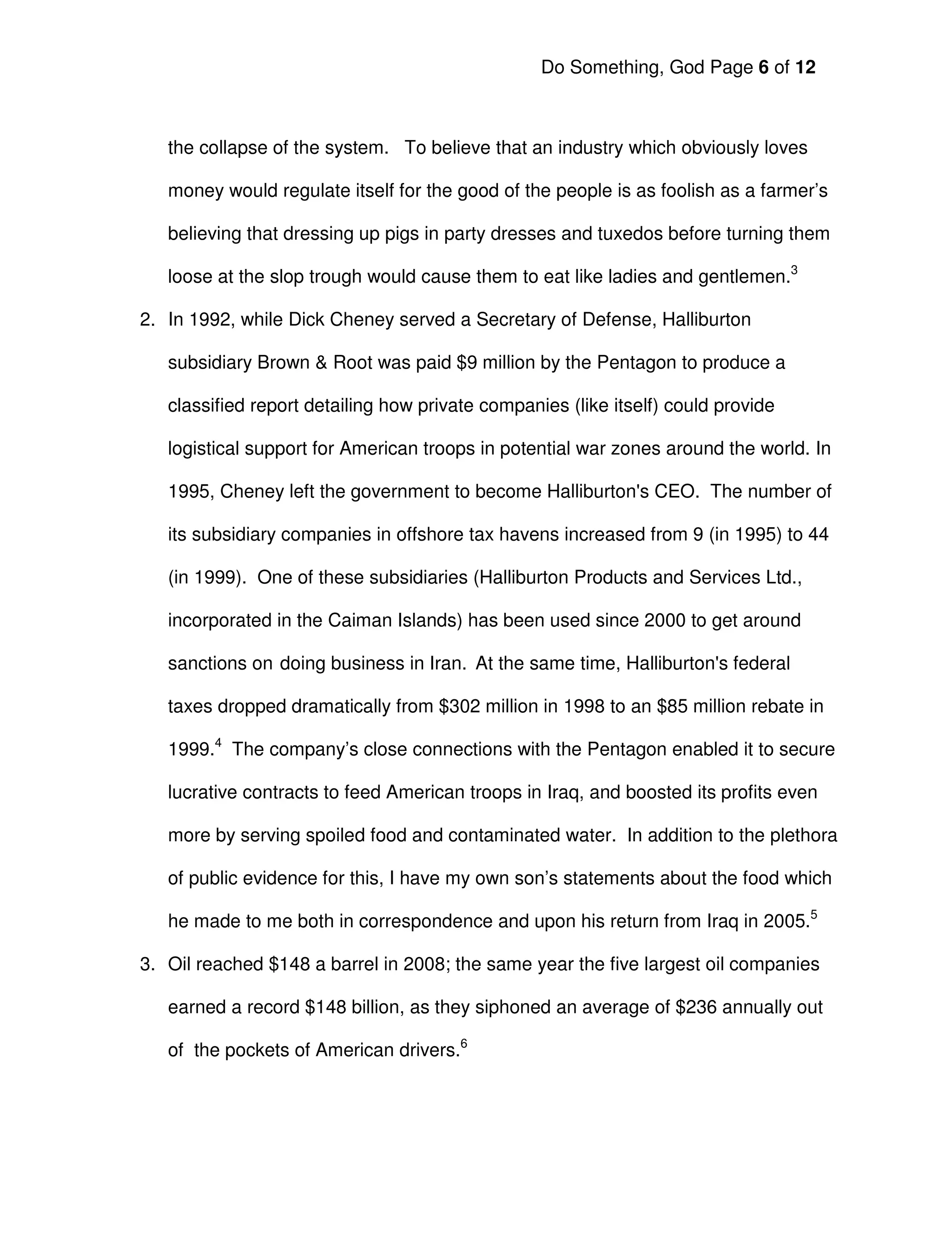Do Something, God Page 6 of 12



   the collapse of the system. To believe that an industry which obviously loves

   money would regulate itself for the good of the people is as foolish as a farmer’s

   believing that dressing up pigs in party dresses and tuxedos before turning them

   loose at the slop trough would cause them to eat like ladies and gentlemen.3

2. In 1992, while Dick Cheney served a Secretary of Defense, Halliburton

   subsidiary Brown & Root was paid $9 million by the Pentagon to produce a

   classified report detailing how private companies (like itself) could provide

   logistical support for American troops in potential war zones around the world. In

   1995, Cheney left the government to become Halliburton's CEO. The number of

   its subsidiary companies in offshore tax havens increased from 9 (in 1995) to 44

   (in 1999). One of these subsidiaries (Halliburton Products and Services Ltd.,

   incorporated in the Caiman Islands) has been used since 2000 to get around

   sanctions on doing business in Iran. At the same time, Halliburton's federal

   taxes dropped dramatically from $302 million in 1998 to an $85 million rebate in

   1999.4 The company’s close connections with the Pentagon enabled it to secure

   lucrative contracts to feed American troops in Iraq, and boosted its profits even

   more by serving spoiled food and contaminated water. In addition to the plethora

   of public evidence for this, I have my own son’s statements about the food which

   he made to me both in correspondence and upon his return from Iraq in 2005.5

3. Oil reached $148 a barrel in 2008; the same year the five largest oil companies

   earned a record $148 billion, as they siphoned an average of $236 annually out

   of the pockets of American drivers.6
 