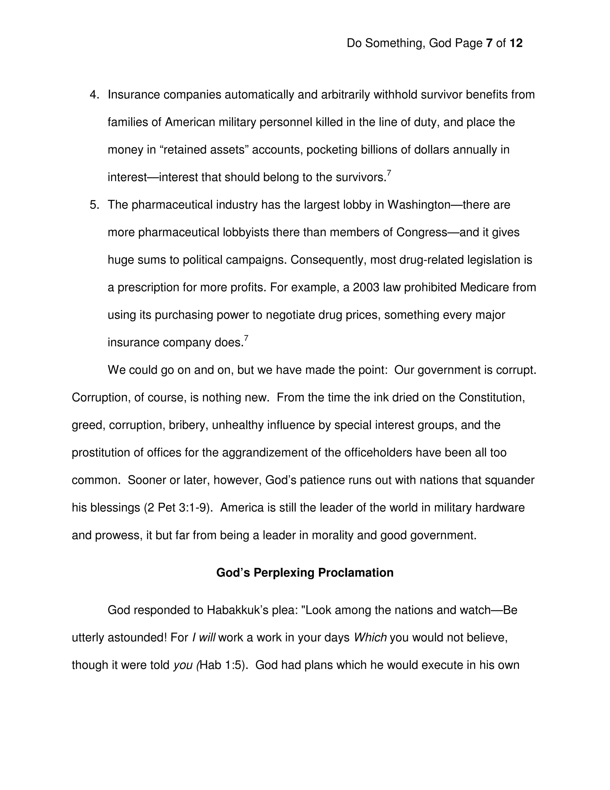 Do Something, God Page 7 of 12



   4. Insurance companies automatically and arbitrarily withhold survivor benefits from

       families of American military personnel killed in the line of duty, and place the

       money in “retained assets” accounts, pocketing billions of dollars annually in

       interest—interest that should belong to the survivors.7

   5. The pharmaceutical industry has the largest lobby in Washington—there are

       more pharmaceutical lobbyists there than members of Congress—and it gives

       huge sums to political campaigns. Consequently, most drug-related legislation is

       a prescription for more profits. For example, a 2003 law prohibited Medicare from

       using its purchasing power to negotiate drug prices, something every major

       insurance company does.7

       We could go on and on, but we have made the point: Our government is corrupt.

Corruption, of course, is nothing new. From the time the ink dried on the Constitution,

greed, corruption, bribery, unhealthy influence by special interest groups, and the

prostitution of offices for the aggrandizement of the officeholders have been all too

common. Sooner or later, however, God’s patience runs out with nations that squander

his blessings (2 Pet 3:1-9). America is still the leader of the world in military hardware

and prowess, it but far from being a leader in morality and good government.


                            God’s Perplexing Proclamation


       God responded to Habakkuk’s plea: "Look among the nations and watch—Be

utterly astounded! For I will work a work in your days Which you would not believe,

though it were told you (Hab 1:5). God had plans which he would execute in his own
 