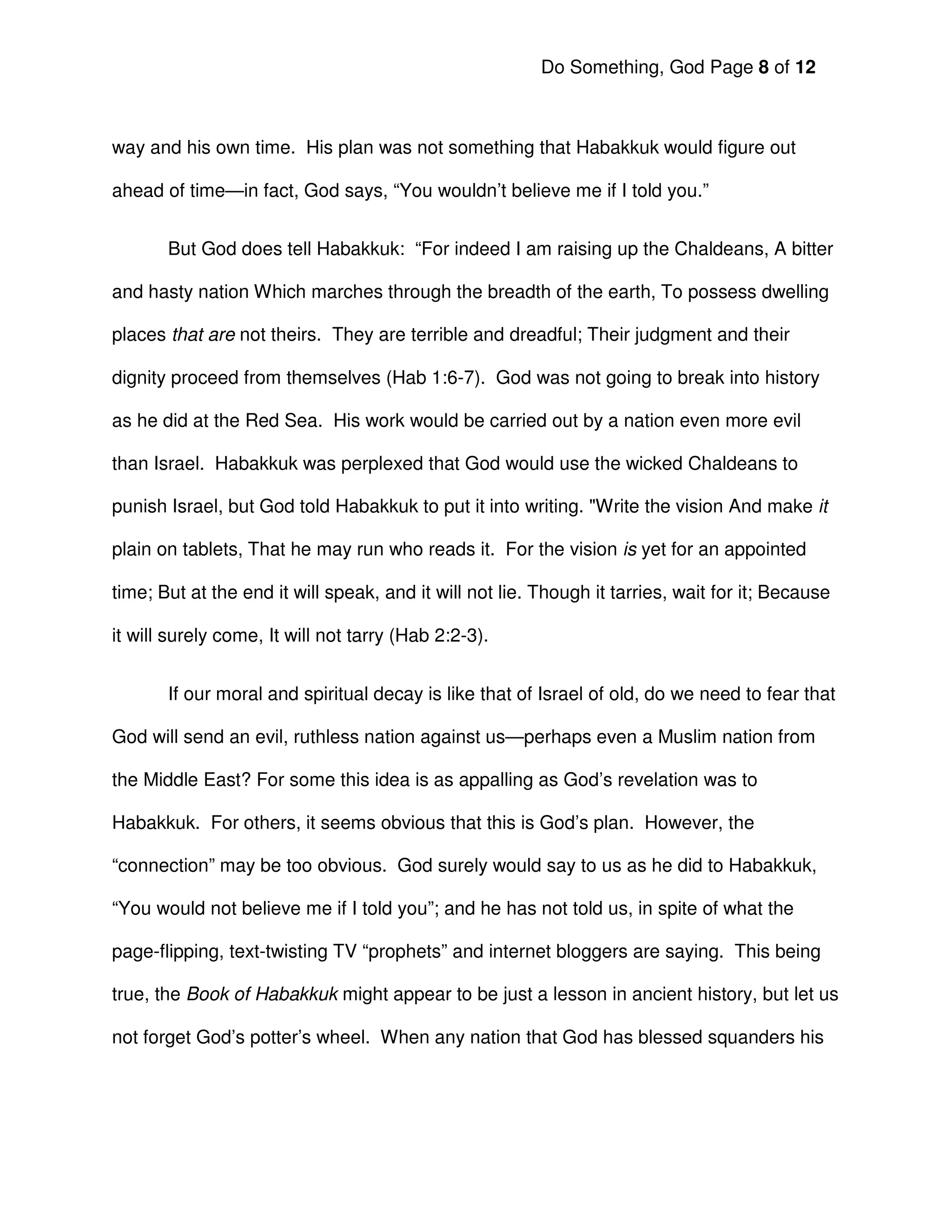 Do Something, God Page 8 of 12



way and his own time. His plan was not something that Habakkuk would figure out

ahead of time—in fact, God says, “You wouldn’t believe me if I told you.”


       But God does tell Habakkuk: “For indeed I am raising up the Chaldeans, A bitter

and hasty nation Which marches through the breadth of the earth, To possess dwelling

places that are not theirs. They are terrible and dreadful; Their judgment and their

dignity proceed from themselves (Hab 1:6-7). God was not going to break into history

as he did at the Red Sea. His work would be carried out by a nation even more evil

than Israel. Habakkuk was perplexed that God would use the wicked Chaldeans to

punish Israel, but God told Habakkuk to put it into writing. "Write the vision And make it

plain on tablets, That he may run who reads it. For the vision is yet for an appointed

time; But at the end it will speak, and it will not lie. Though it tarries, wait for it; Because

it will surely come, It will not tarry (Hab 2:2-3).


       If our moral and spiritual decay is like that of Israel of old, do we need to fear that

God will send an evil, ruthless nation against us—perhaps even a Muslim nation from

the Middle East? For some this idea is as appalling as God’s revelation was to

Habakkuk. For others, it seems obvious that this is God’s plan. However, the

“connection” may be too obvious. God surely would say to us as he did to Habakkuk,

“You would not believe me if I told you”; and he has not told us, in spite of what the

page-flipping, text-twisting TV “prophets” and internet bloggers are saying. This being

true, the Book of Habakkuk might appear to be just a lesson in ancient history, but let us

not forget God’s potter’s wheel. When any nation that God has blessed squanders his
 