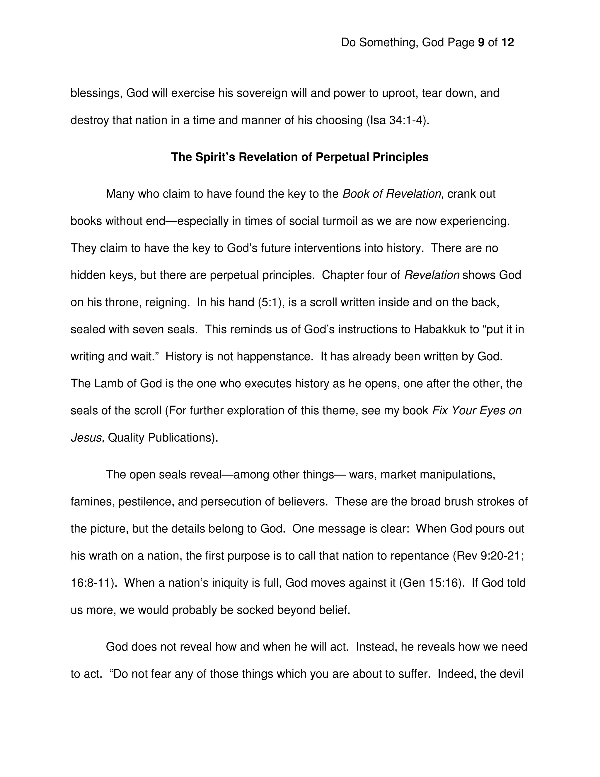Do Something, God Page 9 of 12



blessings, God will exercise his sovereign will and power to uproot, tear down, and

destroy that nation in a time and manner of his choosing (Isa 34:1-4).


                    The Spirit’s Revelation of Perpetual Principles


       Many who claim to have found the key to the Book of Revelation, crank out

books without end—especially in times of social turmoil as we are now experiencing.

They claim to have the key to God’s future interventions into history. There are no

hidden keys, but there are perpetual principles. Chapter four of Revelation shows God

on his throne, reigning. In his hand (5:1), is a scroll written inside and on the back,

sealed with seven seals. This reminds us of God’s instructions to Habakkuk to “put it in

writing and wait.” History is not happenstance. It has already been written by God.

The Lamb of God is the one who executes history as he opens, one after the other, the

seals of the scroll (For further exploration of this theme, see my book Fix Your Eyes on

Jesus, Quality Publications).


       The open seals reveal—among other things— wars, market manipulations,

famines, pestilence, and persecution of believers. These are the broad brush strokes of

the picture, but the details belong to God. One message is clear: When God pours out

his wrath on a nation, the first purpose is to call that nation to repentance (Rev 9:20-21;

16:8-11). When a nation’s iniquity is full, God moves against it (Gen 15:16). If God told

us more, we would probably be socked beyond belief.


       God does not reveal how and when he will act. Instead, he reveals how we need

to act. “Do not fear any of those things which you are about to suffer. Indeed, the devil
 