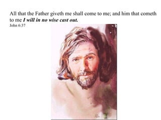 All that the Father giveth me shall come to me; and him that cometh to me  I will in no wise cast out. John 6:37 