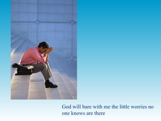 God will bare with me the little worries no one knows are there  