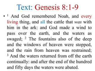 Text: Genesis 8:1-9
• 1 And God remembered Noah, and every
living thing, and all the cattle that was with
him in the ark: and God made a wind to
pass over the earth, and the waters as
swaged; 2 The fountains also of the deep
and the windows of heaven were stopped,
and the rain from heaven was restrained;
3 And the waters returned from off the earth
continually: and after the end of the hundred
and fifty days the waters were abated.
 