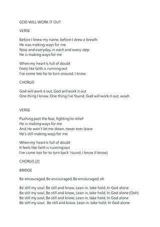 GOD WILL WORK IT OUT
VERSE
Before I knew my name, before I drew a breath
He was making ways for me
Now and everyday, in each and every step
He is making ways for me
When my heartis full of doubt
Feels like faith is runningout
I've come too far to turn around, I know
CHORUS
God will work it out, God will work it out
One thing I know, One thing I've found, God will work it out, woah
VERSE
Pushingpast the fear, fighting to relief
He is making ways for me
And He won't let me down, never ever leave
He's still making ways for me
When my heartis full of doubt
It feels like faith is runningout
I've come too far to turn back 'round, I know (I know)
CHORUS [2]
BRIDGE
Be encouraged, Be encouraged, Be encouraged, oh
Be still my soul, Be still and know, Lean in, take hold, In God alone
Be still my soul, Be still and know, Lean in, take hold, In God alone (Ooh)
Be still my soul, Be still and know, Lean in, take hold, In God alone
Be still my soul, Be still and know, Lean in, take hold, In God alone
 