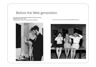 Before the Web generation
http://www.flickr.com/photos/lselibrary/3926512754/Student working in
Statistics Machine Room, 1964
Photograph taken during the making of a BBC documentary.                http://www.flickr.com/photos/floridamemory/3904059792/sizes/o/
 
