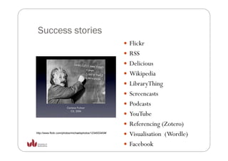 Success stories
                                                           Flickr
                                                           RSS
                                                           Delicious
                                                           D li i
                                                           Wikipedia
                                                           LibraryThing
                                                           Screencasts
                                                           Podcasts
                                                           YouTube
                                                           Referencing (Zotero)
http://www.flickr.com/photos/michaelsphotos/123493345/#/
                                                           Visualisation (Wordle)
                                                           Facebook
 