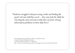 “Students struggled with processing results and finding the
 Students
  good, relevant stuff they need ... they may lack the skills for
  se ect g t e ost e eva t esu ts they ee o solving
  selecting the most relevant results t ey need for so v g
  information problems in their daily lives.”




  How college students use the Web to conduct everyday life research
  by Alison J. Head and Michael B. Eisenberg.
  First Monday, Volume 16, Number 4 - 4 April 2011
  http://www.uic.edu/htbin/cgiwrap/bin/ojs/index.php/fm/article/viewArticle/3484/2857
 