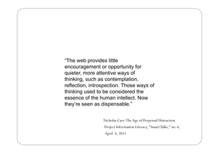 “The web provides little
        eb pro ides
encouragement or opportunity for
quieter, more attentive ways of
thinking, such as contemplation,
reflection, introspection. Those ways of
thinking used to be considered the
essence of the human intellect. Now
they’re seen as dispensable.”


                 Nicholas Carr: The Age of Perpetual Distraction
                 Project Information Literacy, "Smart Talks," no. 6,
                  April 4, 2011
 