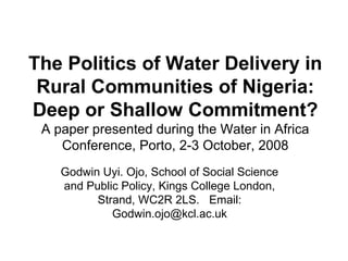 The Politics of Water Delivery in
Rural Communities of Nigeria:
Deep or Shallow Commitment?
A paper presented during the Water in Africa
Conference, Porto, 2-3 October, 2008
Godwin Uyi. Ojo, School of Social Science
and Public Policy, Kings College London,
Strand, WC2R 2LS. Email:
Godwin.ojo@kcl.ac.uk
 