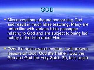 GOD
 Misconceptions abound concerning God
and result in much false teaching. Many are
unfamiliar with various bible passages
relating to God and are subject to being led
astray of the truth about Him.
 Over the next several months, I will present
lessons on God, God the Father, God the
Son and God the Holy Spirit. So, let’s begin.

 
