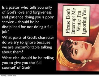 Is a pastor who tells you only
 of God’s love and forgiveness
 and patience doing you a poor
 service - should he be
 disciplined for not doing a full
 job?
 What parts of God’s character
 do we try to ignore because
 we are uncomfortable talking
 about them?
 What else should he be telling
 you to give you the ‘full
 counsel’ of God?
Monday 7 March 2011
 