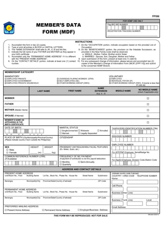 MEMBER’S DATA 
FORM (MDF) 
1. Accomplish this form in two (2) copies. 
2. Type or print all entries in BLOCK or CAPITAL LETTERS. 
3. The “NAME EXTENSION” shall refer to JR., II, III and the like. 
4. Indicate the full name of your FATHER and MOTHER as they appear in 
MEMBERSHIP CATEGORY 
MANDATORY 
 EMPLOYED PRIVATE 
 EMPLOYED GOVERNMENT 
 EMPLOYED PRIVATE HOUSEHOLD 
INSTRUCTIONS 
 OVERSEAS FILIPINO WORKER (OFW) 
 SELF-EMPLOYED (SE) 
 OTHER WORKING GROUP (OWG) 
FOR HDMF USE ONLY 
Pag-IBIG MID NUMBER 
REGISTRATION TRACKING NUMBER 
FPF090 
VOLUNTARY 
 EMPLOYED 
 INDIVIDUAL PAYOR (IP) 
 OTHER WORKING GROUP (OWG, if income is less than 
P1,000.00) 
LAST NAME FIRST NAME 
NAME 
EXTENSION 
(e.g. Jr., II) 
MIDDLE NAME NO MIDDLE NAME 
(check if applicable only) 
MEMBER 
 
FATHER 
 
MOTHER (Maiden Name) 
 
SPOUSE (If Married) 
 
MEMBER’S NAME AS 
APPEARING IN THE 
BIRTH CERTIFICATE 
 
DATE OF BIRTH 
m m d d y y y y 
MARITAL STATUS 
 Single/Unmarried  Widow/er  Annulled 
 Married  Legally Separated 
TAXPAYERS IDENTIFICATION NUMBER (TIN) 
SSS/GSIS NUMBER 
EMPLOYEE NUMBER 
For AFP/PNP Employee, Serial/Badge No. 
For DepEd Employee, Division Code-Station Code 
PLACE OF BIRTH (City/Municipality/Province/Country) 
(Please indicate country if born outside the Philippines) 
CITIZENSHIP 
SEX 
 Male 
 Female 
HEIGHT 
______ (m) 
WEIGHT 
______ (kg) 
PROMINENT DISTINGUISHING FACIAL FEATURES 
(Ex. Moles, Scars, etc.) 
COMMON REFERENCE NUMBER (CRN) 
(If Available) 
FREQUENCY OF MC PAYMENT 
(If payment of contribution is not thru payroll deduction) 
 Monthly  Semi-Annually 
 Quarterly 
ADDRESS AND CONTACT DETAILS 
PRESENT HOME ADDRESS 
Unit/Room No., Floor Building Name Lot No., Block No., Phase No. House No Street Name Subdivision 
(Indicate country code if abroad) 
COUNTRY + AREA CODE TELEPHONE NUMBER 
Home 
Cell Phone 
Business (Direct Line) 
Business (Trunk Line) Local 
Email Address 
Barangay Municipality/City Province/State/Country (if abroad) ZIP Code 
PERMANENT HOME ADDRESS 
Unit/Room No., Floor Building Name Lot No., Block No., Phase No. House No Street Name Subdivision 
Barangay Municipality/City Province/State/Country (if abroad) ZIP Code 
PREFERRED MAILING ADDRESS 
 Present Home Address 
 Permanent Home Address 
 Employer/Business Address 
THIS FORM MAY BE REPRODUCED. NOT FOR SALE. (Revised 03/2011) 
your birth certificate 
5. Accomplish only the “PERMANENT HOME ADDRESS” if it is different 
with the “PRESENT HOME ADDRESS”. 
6. On the “CONTACT DETAILS” portion, indicate at least one (1) contact 
number. 
7. On the “OCCUPATION’ portion, indicate occupation based on the provided List of 
Occupation. 
8. On the “BENEFICIARIES” portion, the provision on the Intestate Succession, as 
provided in the New Family Code shall be observed. 
a. SINGLE - Mother, Father, Brother and/or Sister 
b. MARRIED - Spouse, Son, Daughter, Mother and Father 
9. Upon submission of this form, present at least one (1) valid ID. 
10. For any subsequent change of information, please secure and accomplish two (2) 
copies of the Member’s Change of Information Form (MCIF) [FPF110]) and submit 
to the concerned HDMF Branch. 
 
