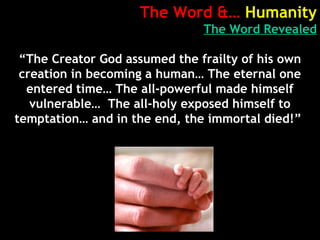 The Word &… Humanity
The Word Revealed
“The Creator God assumed the frailty of his own
creation in becoming a human… The eternal one
entered time… The all-powerful made himself
vulnerable… The all-holy exposed himself to
temptation… and in the end, the immortal died!”
 
