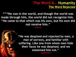 The Word &… Humanity
The Word Rejected
“”10
He was in the world, and though the world was
made through him, the world did not recognize him.
11
He came to that which was his own, but his own did
not receive him.”
1:10-11
“He was despised and rejected by men, a
man of sorrows, and familiar with
suffering. Like one from whom men hide
their faces he was despised, and we
esteemed him not.”
Isaiah 53:3
 