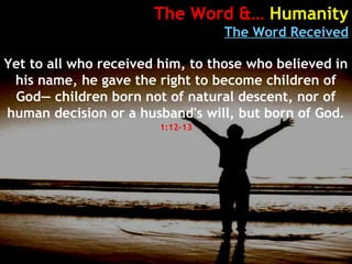 The Word &… Humanity
The Word Received
Yet to all who received him, to those who believed in
his name, he gave the right to become children of
God— children born not of natural descent, nor of
human decision or a husband's will, but born of God.
1:12-13
 